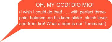 OH, MY GOD! DIO MIO!
(I wish I could do that! . . . with perfect three-point balance, on his knee slider, clutch lever, and front tire! What a rider is our Tommaso!)